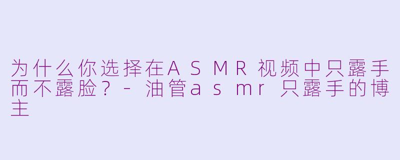 为什么你选择在ASMR视频中只露手而不露脸？-油管asmr只露手的博主