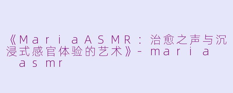 《MariaASMR：治愈之声与沉浸式感官体验的艺术》-maria  asmr