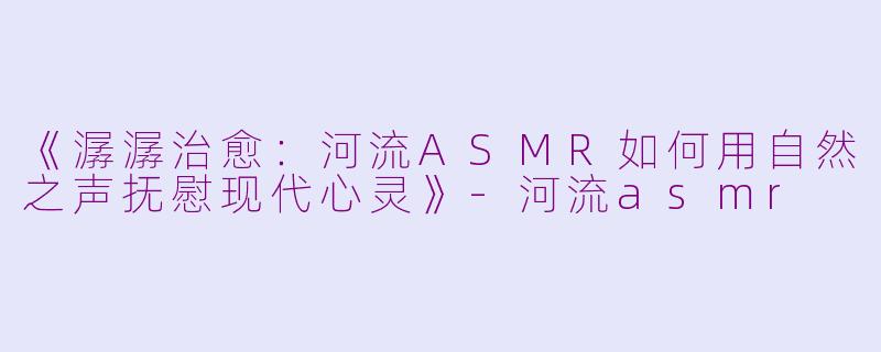 《潺潺治愈：河流ASMR如何用自然之声抚慰现代心灵》-河流asmr