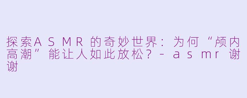 探索ASMR的奇妙世界：为何“颅内高潮”能让人如此放松？-asmr谢谢