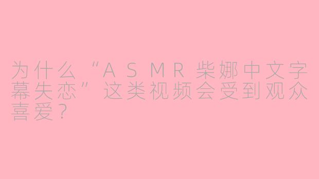 为什么“ASMR柴娜中文字幕失恋”这类视频会受到观众喜爱？
