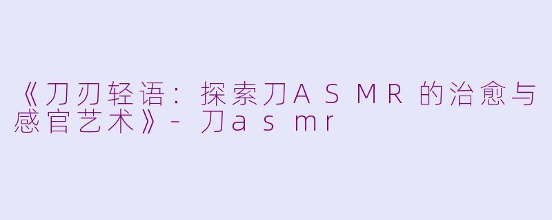 《刀刃轻语：探索刀ASMR的治愈与感官艺术》-刀asmr