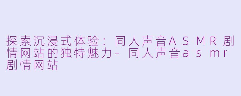 探索沉浸式体验：同人声音ASMR剧情网站的独特魅力-同人声音asmr剧情网站