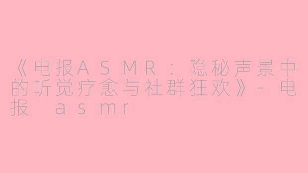 《电报ASMR：隐秘声景中的听觉疗愈与社群狂欢》-电报 asmr