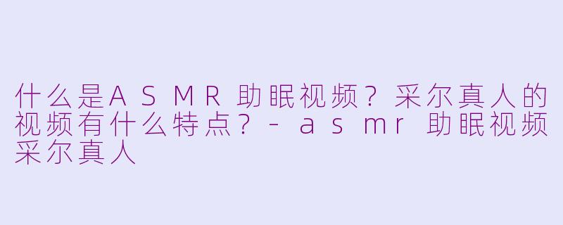 什么是ASMR助眠视频？采尔真人的视频有什么特点？-asmr助眠视频采尔真人