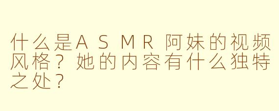 什么是ASMR阿妹的视频风格？她的内容有什么独特之处？