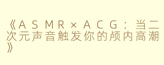 《ASMR×ACG：当二次元声音触发你的颅内高潮》