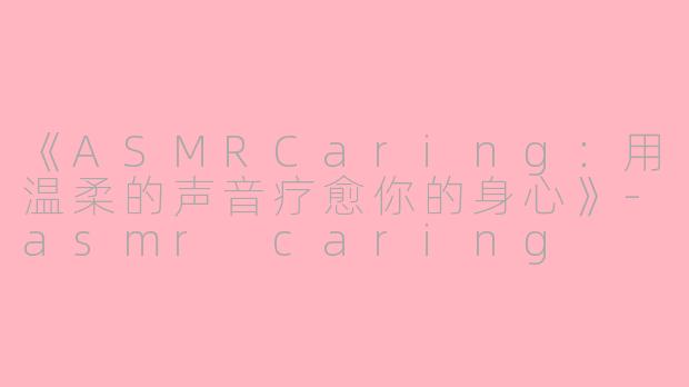 《ASMRCaring：用温柔的声音疗愈你的身心》-asmr caring