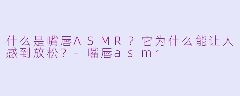 什么是嘴唇ASMR？它为什么能让人感到放松？-嘴唇asmr