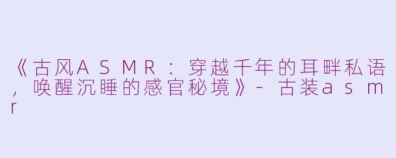 《古风ASMR：穿越千年的耳畔私语，唤醒沉睡的感官秘境》-古装asmr