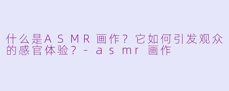 什么是ASMR画作？它如何引发观众的感官体验？-asmr画作
