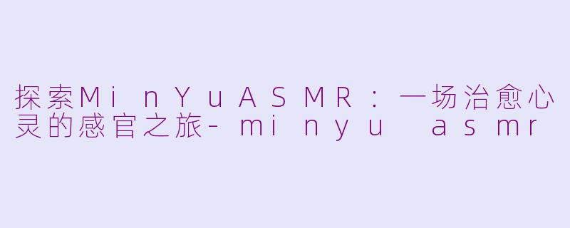 探索MinYuASMR：一场治愈心灵的感官之旅-minyu asmr