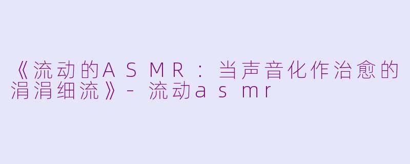 《流动的ASMR：当声音化作治愈的涓涓细流》-流动asmr