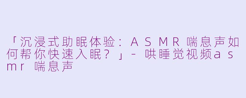 「沉浸式助眠体验：ASMR喘息声如何帮你快速入眠？」-哄睡觉视频asmr喘息声