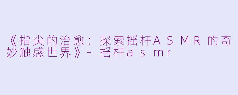 《指尖的治愈：探索摇杆ASMR的奇妙触感世界》-摇杆asmr