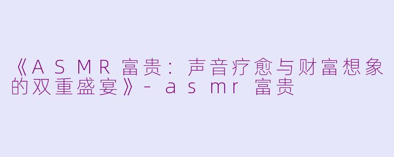 《ASMR富贵：声音疗愈与财富想象的双重盛宴》-asmr富贵