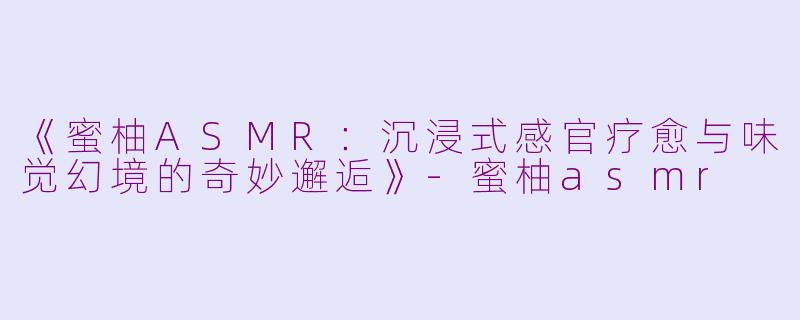 《蜜柚ASMR：沉浸式感官疗愈与味觉幻境的奇妙邂逅》-蜜柚asmr