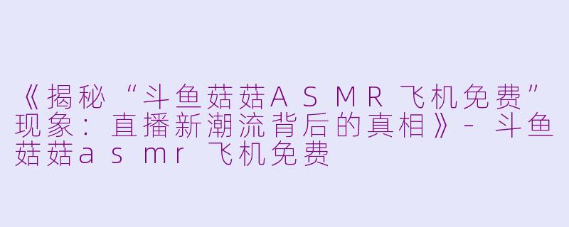 《揭秘“斗鱼菇菇ASMR飞机免费”现象：直播新潮流背后的真相》-斗鱼菇菇asmr飞机免费