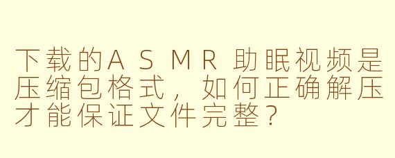 下载的ASMR助眠视频是压缩包格式，如何正确解压才能保证文件完整？