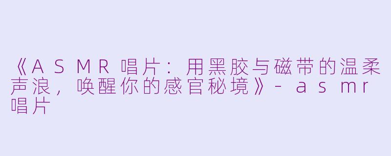 《ASMR唱片：用黑胶与磁带的温柔声浪，唤醒你的感官秘境》-asmr唱片