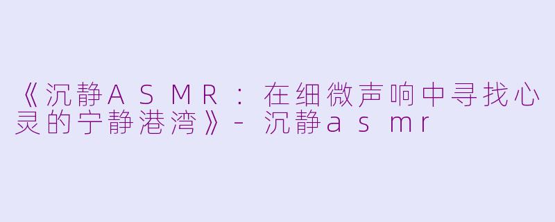 《沉静ASMR：在细微声响中寻找心灵的宁静港湾》-沉静asmr