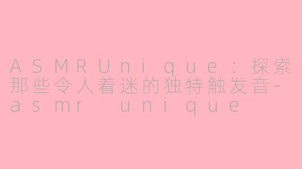 ASMRUnique：探索那些令人着迷的独特触发音-asmr unique