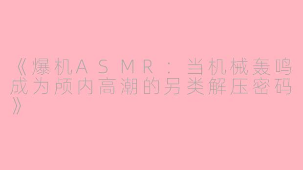 《爆机ASMR：当机械轰鸣成为颅内高潮的另类解压密码》
