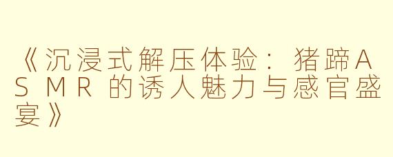 《沉浸式解压体验：猪蹄ASMR的诱人魅力与感官盛宴》