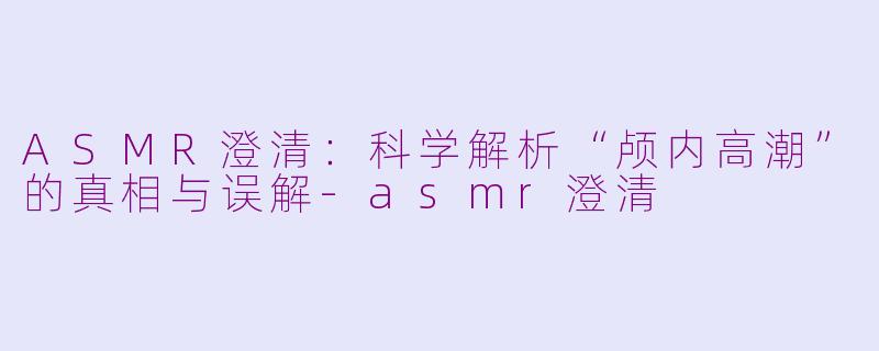 ASMR澄清：科学解析“颅内高潮”的真相与误解-asmr澄清