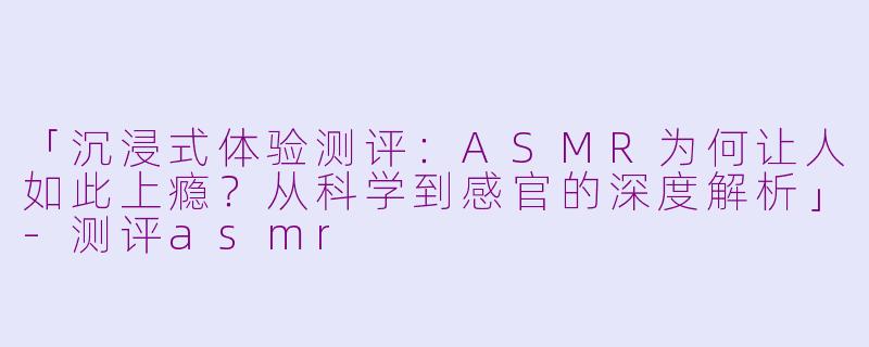 「沉浸式体验测评：ASMR为何让人如此上瘾？从科学到感官的深度解析」-测评asmr
