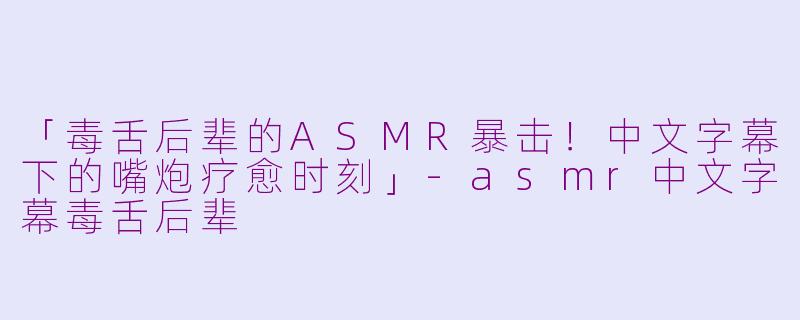 「毒舌后辈的ASMR暴击！中文字幕下的嘴炮疗愈时刻」-asmr中文字幕毒舌后辈