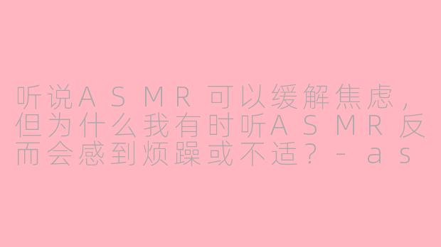听说ASMR可以缓解焦虑，但为什么我有时听ASMR反而会感到烦躁或不适？-asmr忧虑
