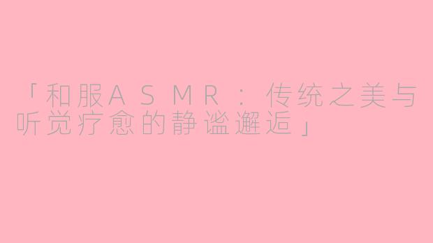 「和服ASMR：传统之美与听觉疗愈的静谧邂逅」