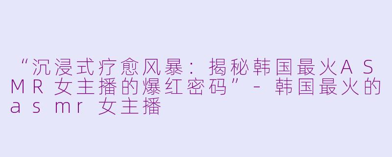 “沉浸式疗愈风暴：揭秘韩国最火ASMR女主播的爆红密码”-韩国最火的asmr女主播