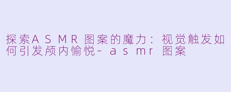 探索ASMR图案的魔力：视觉触发如何引发颅内愉悦-asmr图案