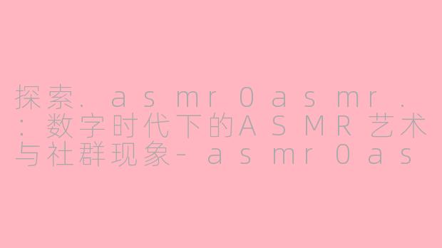 探索.asmr0asmr.：数字时代下的ASMR艺术与社群现象-asmr0asmr