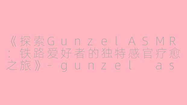 《探索GunzelASMR：铁路爱好者的独特感官疗愈之旅》-gunzel asmr