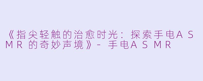 《指尖轻触的治愈时光：探索手电ASMR的奇妙声境》-手电ASMR