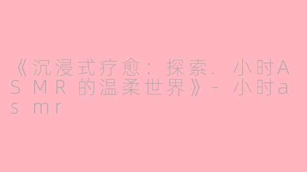 《沉浸式疗愈：探索.小时ASMR的温柔世界》-小时asmr