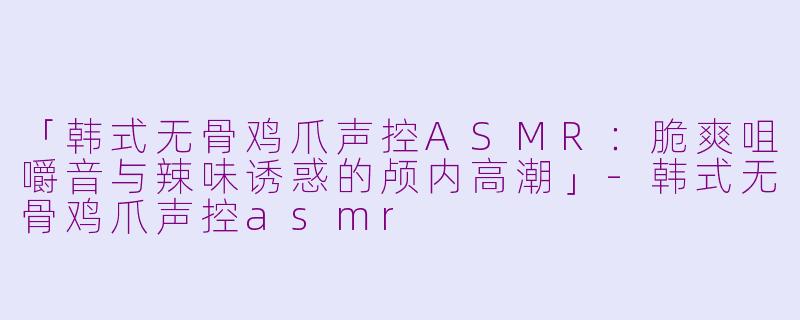 「韩式无骨鸡爪声控ASMR：脆爽咀嚼音与辣味诱惑的颅内高潮」-韩式无骨鸡爪声控asmr