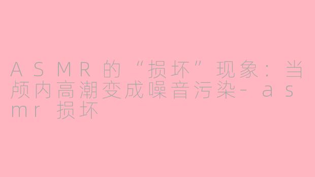 ASMR的“损坏”现象：当颅内高潮变成噪音污染-asmr损坏