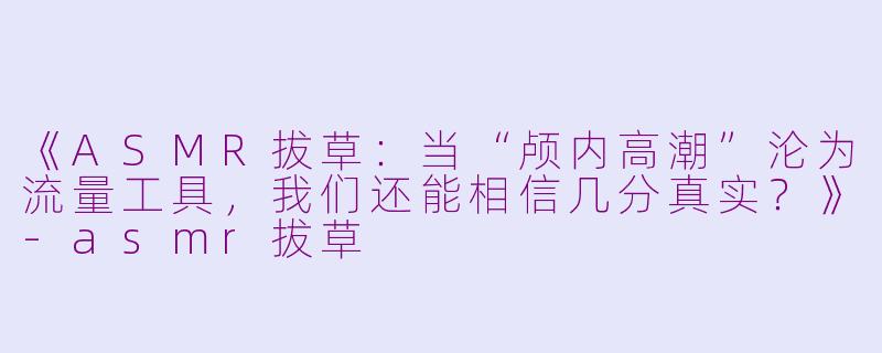 《ASMR拔草：当“颅内高潮”沦为流量工具，我们还能相信几分真实？》-asmr拔草