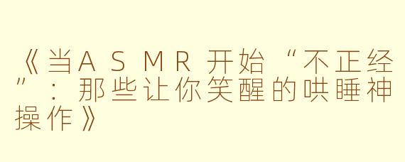 《当ASMR开始“不正经”：那些让你笑醒的哄睡神操作》