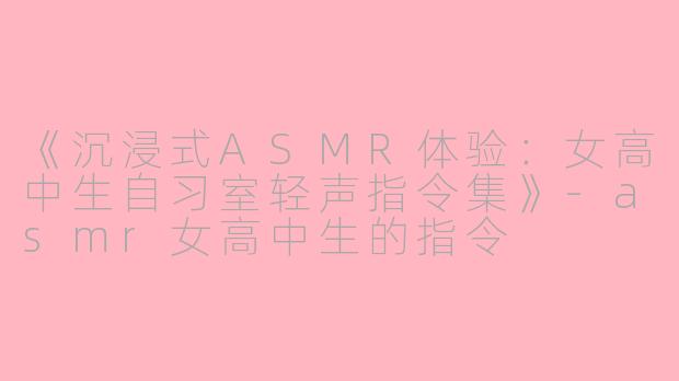 《沉浸式ASMR体验：女高中生自习室轻声指令集》-asmr女高中生的指令