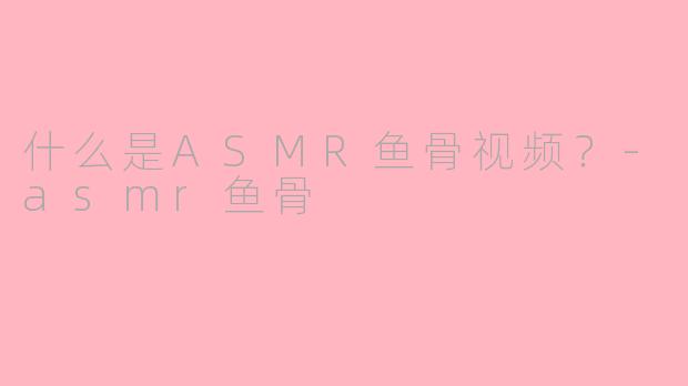 什么是ASMR鱼骨视频？-asmr鱼骨