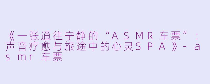 《一张通往宁静的“ASMR车票”：声音疗愈与旅途中的心灵SPA》-asmr车票