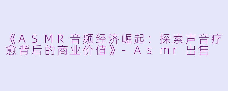 《ASMR音频经济崛起：探索声音疗愈背后的商业价值》-Asmr出售