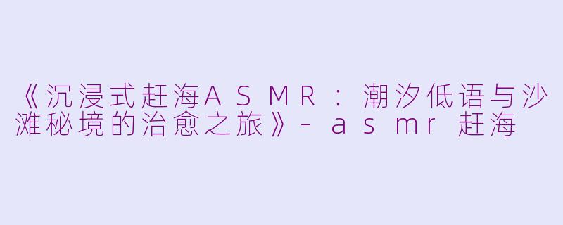 《沉浸式赶海ASMR：潮汐低语与沙滩秘境的治愈之旅》-asmr赶海