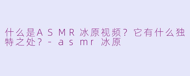 什么是ASMR冰原视频？它有什么独特之处？-asmr冰原