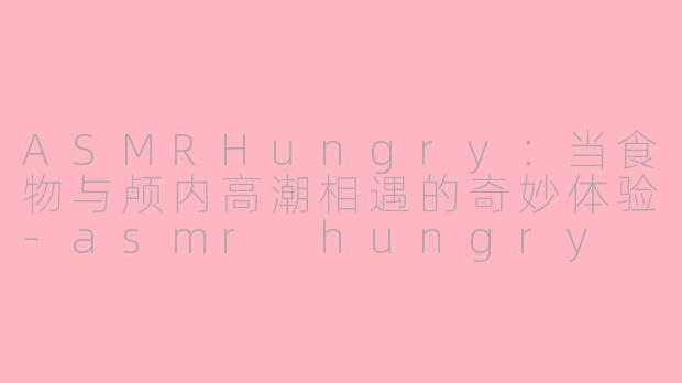 ASMRHungry：当食物与颅内高潮相遇的奇妙体验-asmr hungry